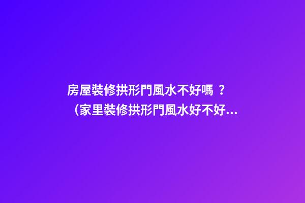房屋裝修拱形門風水不好嗎？（家里裝修拱形門風水好不好）